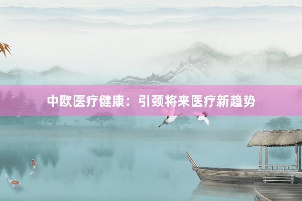 中欧医疗健康：引颈将来医疗新趋势